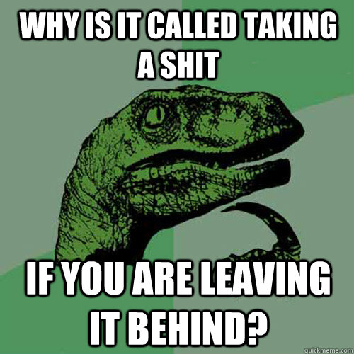 why is it called taking a shit if you are leaving it behind - Philosoraptor
