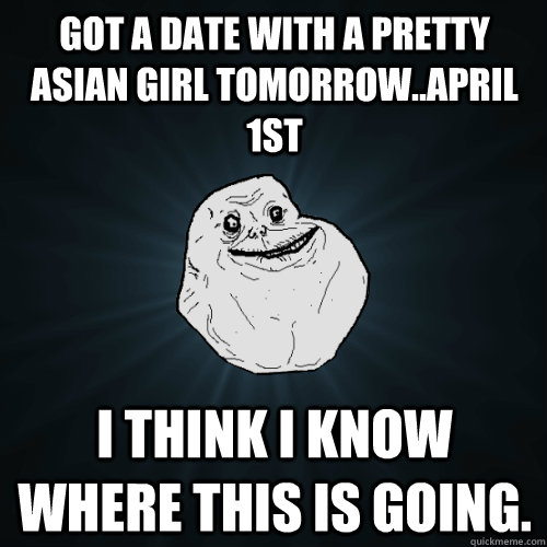 got a date with a pretty asian girl tomorrowapril 1st i th - Forever Alone
