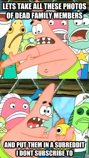 lets take all these photos of dead family members and put th - Push it somewhere else Patrick