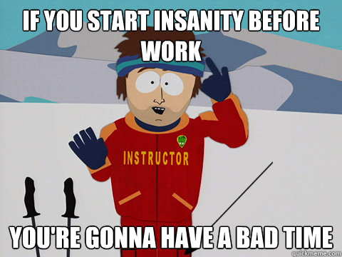 if you start insanity before work youre gonna have a bad ti - youre gonna have a bad time