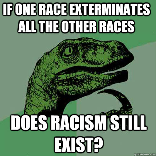 if one race exterminates all the other races does racism sti - Philosoraptor