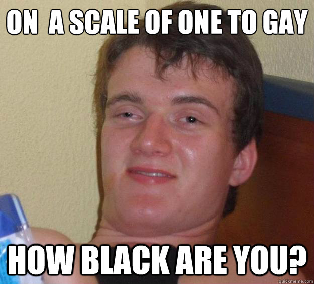 on a scale of one to gay how black are you - 10 Guy