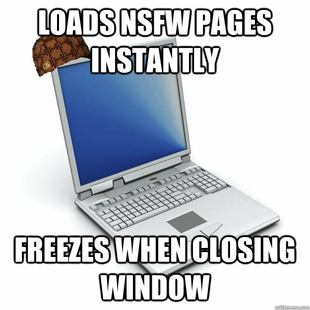 loads nsfw pages instantly freezes when closing window - Scumbag computer