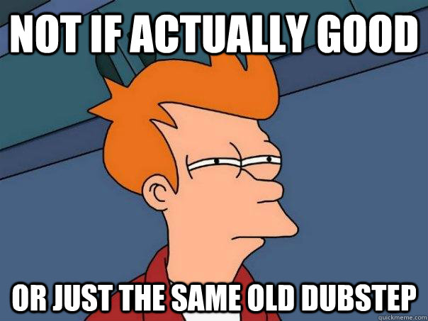 not if actually good or just the same old dubstep - Futurama Fry