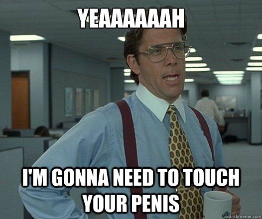 yeaaaaaah im gonna need to touch your penis -