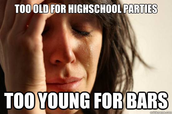 too old for highschool parties too young for bars - First World Problems