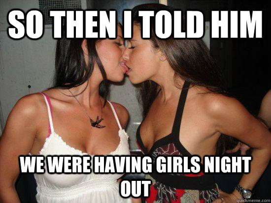 so then i told him we were having girls night out - vindictive girls