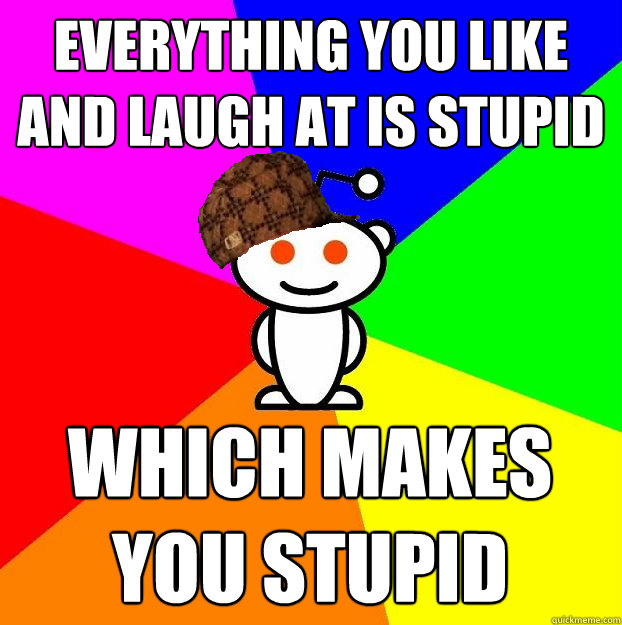 everything you like and laugh at is stupid which makes you s - Scumbag Redditor