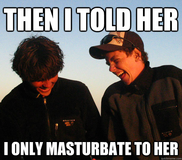 then i told her i only masturbate to her -