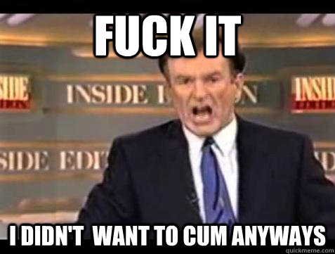 fuck it i didnt want to cum anyways - Bill OReilly Fuck It