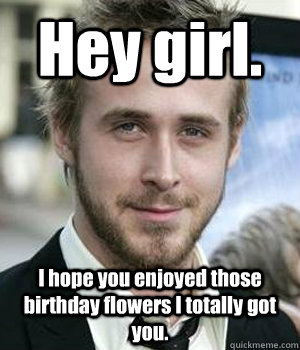 hey girl i hope you enjoyed those birthday flowers i totall - Ryan gosling