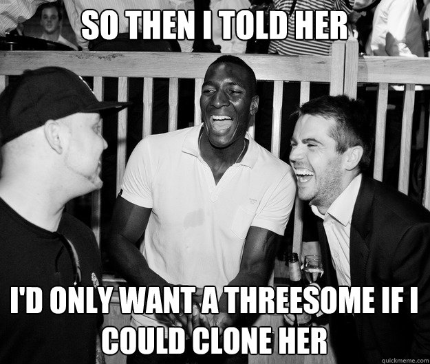 so then i told her id only want a threesome if i could clon - So then I told her...