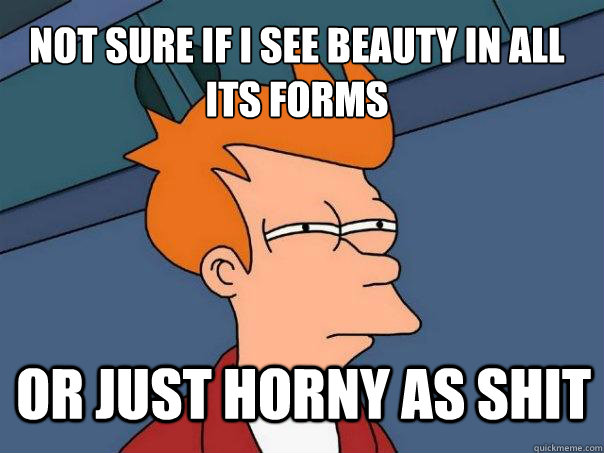 not sure if i see beauty in all its forms or just horny as s - Futurama Fry