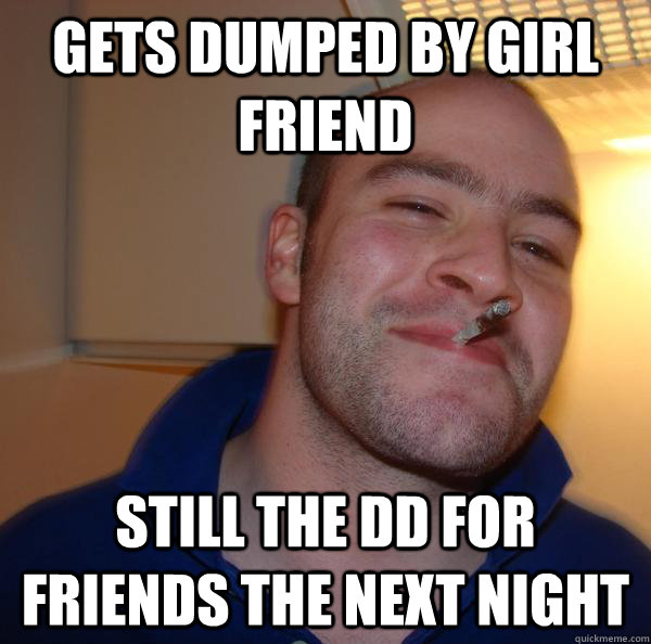 gets dumped by girl friend still the dd for friends the next - Good Guy Greg