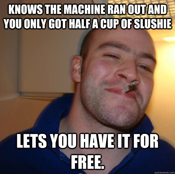 knows the machine ran out and you only got half a cup of slu - Good Guy Greg