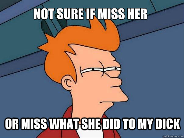 not sure if miss her or miss what she did to my dick - Futurama Fry