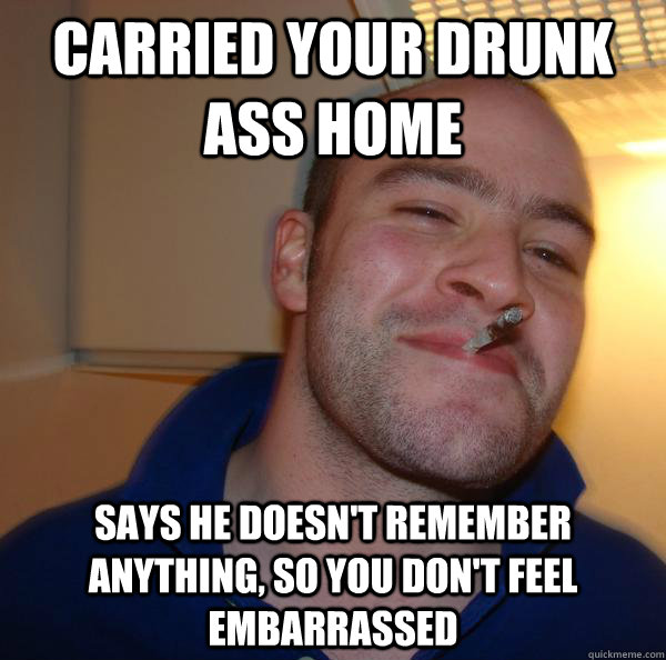 carried your drunk ass home says he doesnt remember anythin - Good Guy Greg