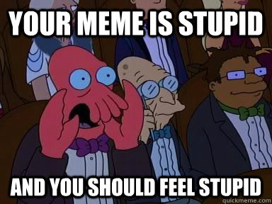your meme is stupid and you should feel stupid -