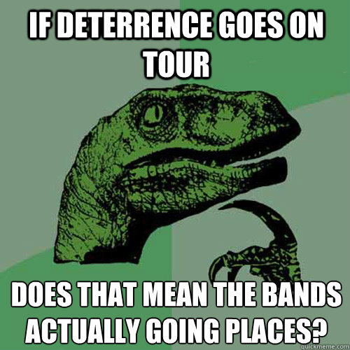 if deterrence goes on tour does that mean the bands actuall - Philosoraptor