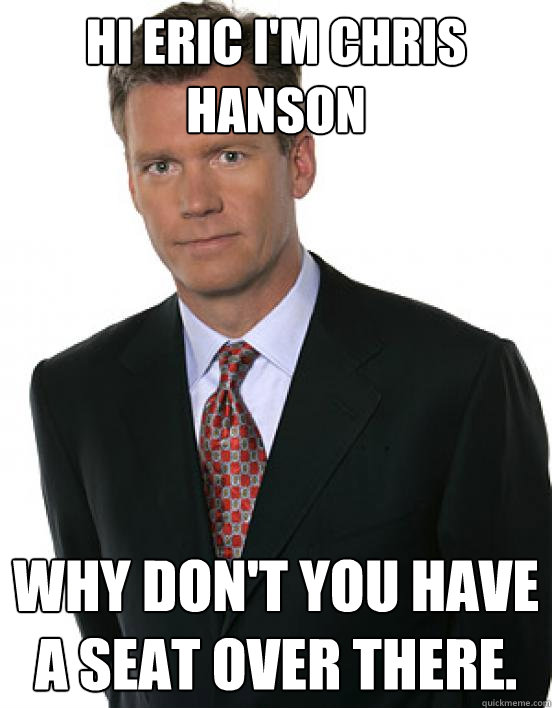 hi eric im chris hanson why dont you have a seat over ther - Chris Hanson