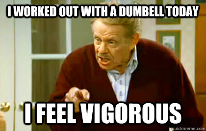 i worked out with a dumbell today i feel vigorous - Frank Costanza