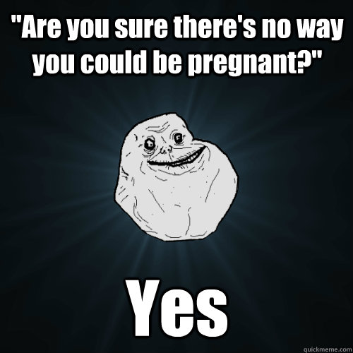 are you sure theres no way you could be pregnant yes - Forever Alone