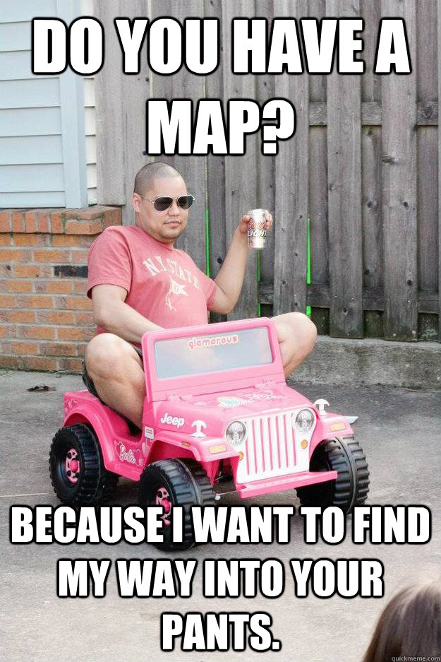 do you have a map because i want to find my way into your p - drunk dad