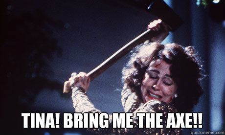 TINA! BRING ME THE AXE!!