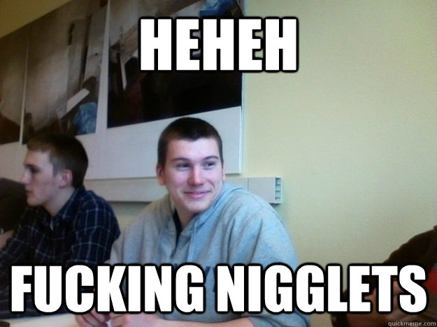 heheh fucking nigglets - Racist Steve
