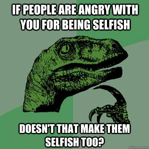 if people are angry with you for being selfish doesnt that - Philosoraptor