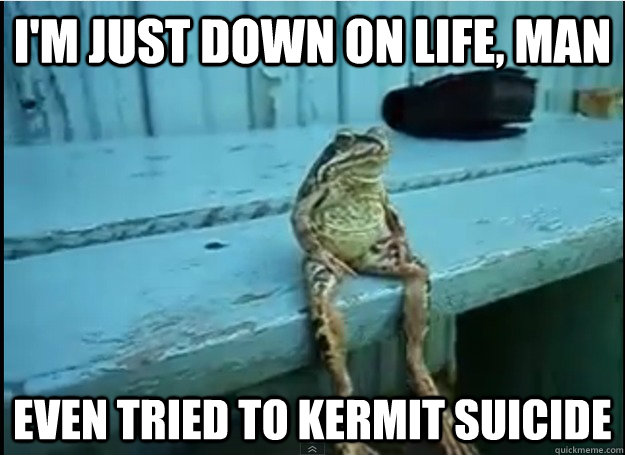 im just down on life man even tried to kermit suicide -