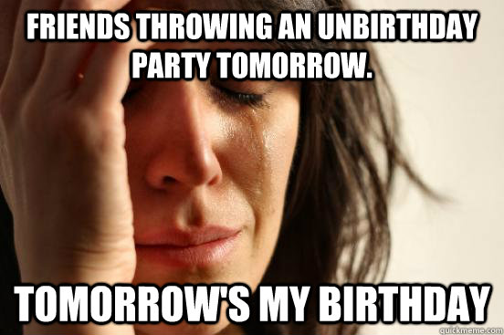friends throwing an unbirthday party tomorrow tomorrows my - First World Problems