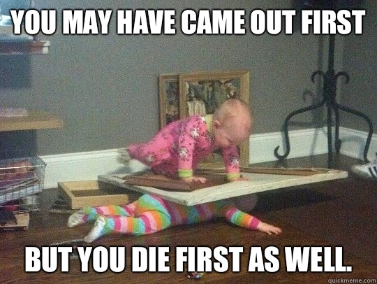 You may have came out first but you die first as well -