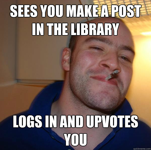 sees you make a post in the library logs in and upvotes you - Good Guy Greg