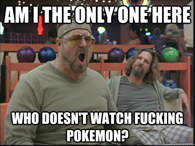 am i the only one here who doesnt watch fucking pokemon - Goodman rage
