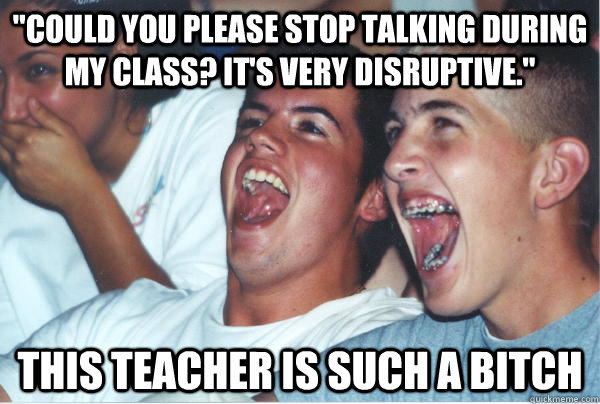 could you please stop talking during my class its very di - Immature High Schoolers