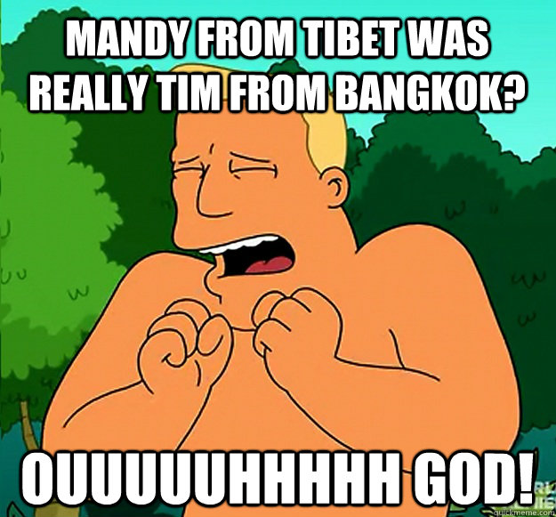 mandy from tibet was really tim from bangkok ouuuuuhhhhh g - Oh God Brannigan