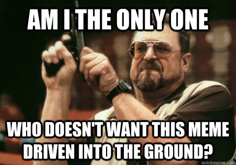 am i the only one who doesnt want this meme driven into the - Am I the only one