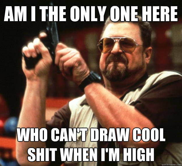am i the only one here who cant draw cool shit when im hig - Angry Walter