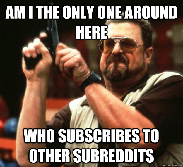 am i the only one around here who subscribes to other subred - Angry Walter