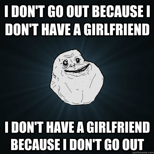 i dont go out because i dont have a girlfriend i dont ha - Forever Alone