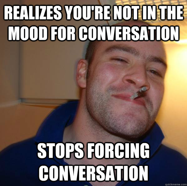 realizes youre not in the mood for conversation stops forci - Good Guy Greg