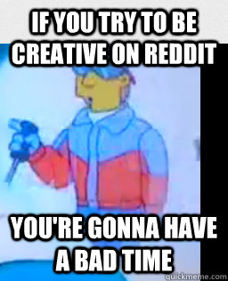 if you try to be creative on reddit youre gonna have a bad - no creativity