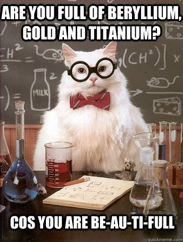 are you full of beryllium gold and titanium cos you are be - Chemistry Cat