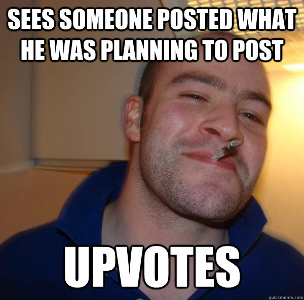 sees someone posted what he was planning to post upvotes - Good Guy Greg