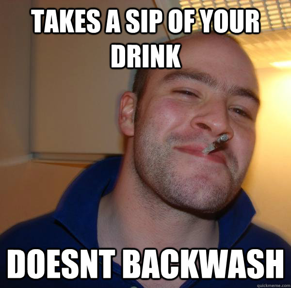 takes a sip of your drink doesnt backwash - Good Guy Greg