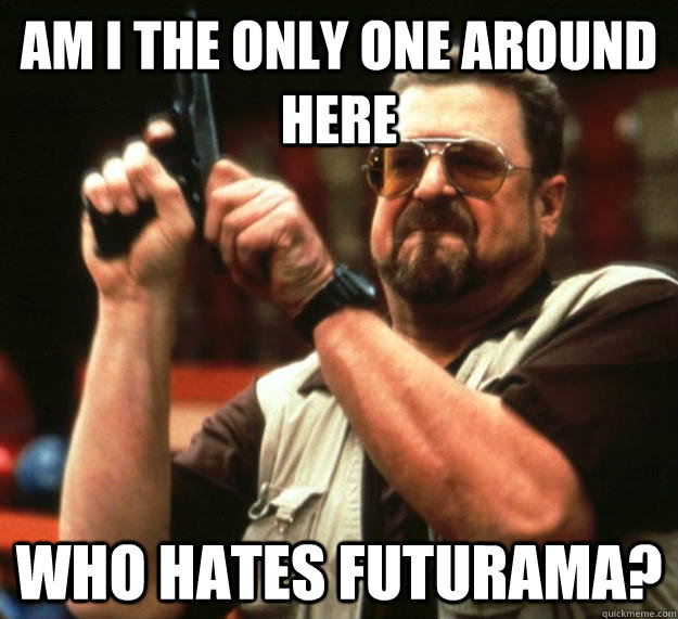 am i the only one around here who hates futurama - Angry Walter