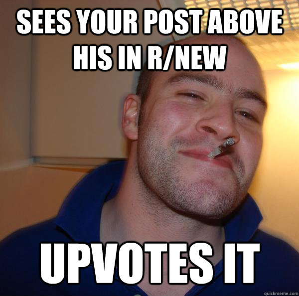 sees your post above his in rnew upvotes it - Good Guy Greg