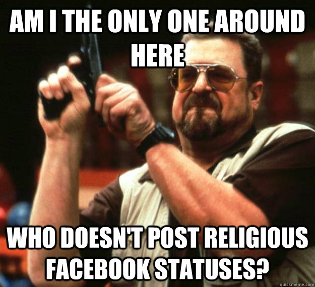 am i the only one around here who doesnt post religious fac - Angry Walter