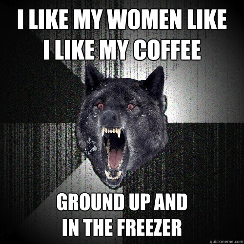 i like my women like i like my coffee ground up and in the f - Insanity Wolf